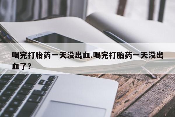 卖打胎药的医生微信号喝完打胎药一天没出血.喝完打胎药一天没出血了？