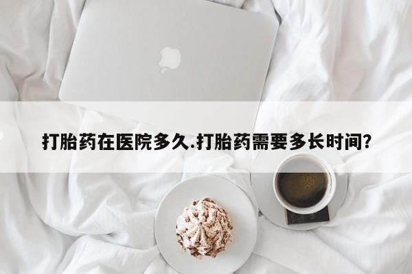 卖打胎药的医生微信号打胎药在医院多久.打胎药需要多长时间？