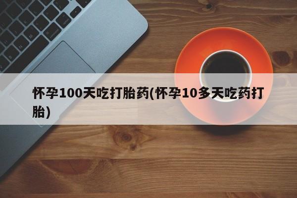 卖打胎药的医生微信号怀孕100天吃打胎药(怀孕10多天吃药打胎)