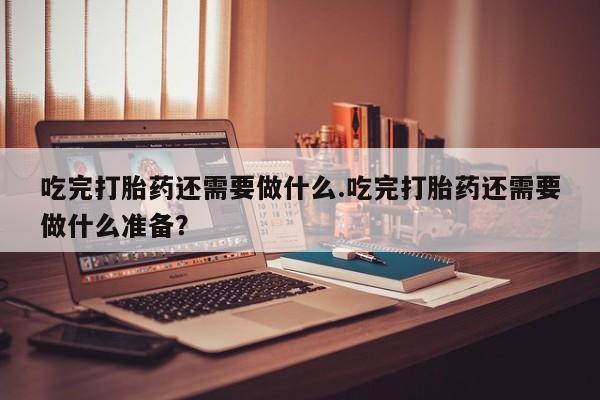 卖打胎药的医生微信号吃完打胎药还需要做什么.吃完打胎药还需要做什么准备？