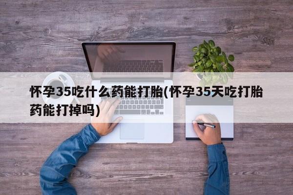 卖打胎药的医生微信号怀孕35吃什么药能打胎(怀孕35天吃打胎药能打掉吗)