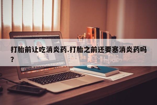 卖打胎药的医生微信号打胎前让吃消炎药.打胎之前还要塞消炎药吗？