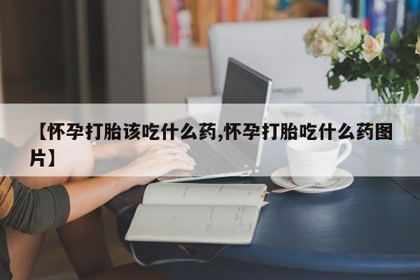 卖打胎药的医生微信号【怀孕打胎该吃什么药,怀孕打胎吃什么药图片】
