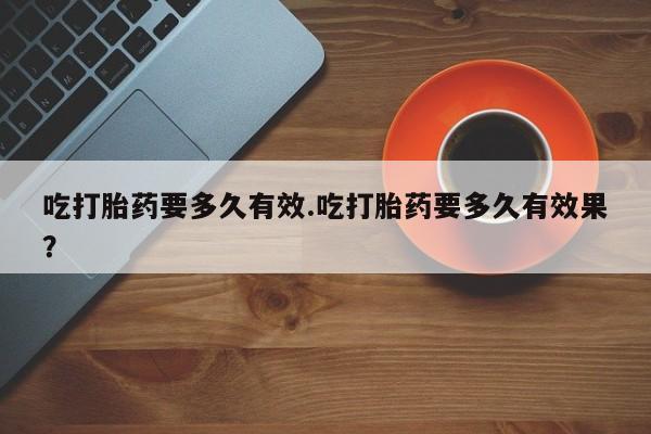 卖打胎药的医生微信号吃打胎药要多久有效.吃打胎药要多久有效果？