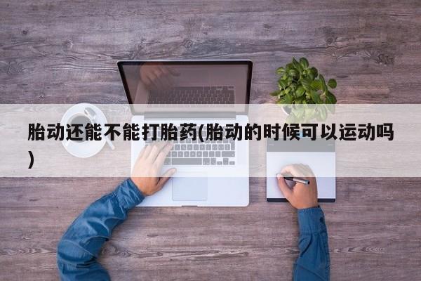 卖打胎药的医生微信号胎动还能不能打胎药(胎动的时候可以运动吗)