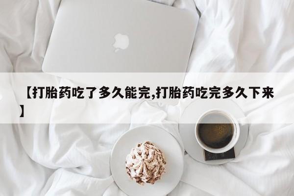 卖打胎药的医生微信号【打胎药吃了多久能完,打胎药吃完多久下来】