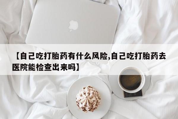 卖打胎药的医生微信号【自己吃打胎药有什么风险,自己吃打胎药去医院能检查出来吗】