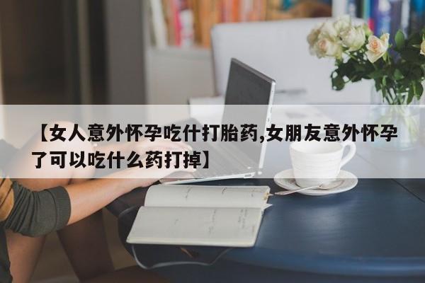 卖打胎药的医生微信号【女人意外怀孕吃什打胎药,女朋友意外怀孕了可以吃什么药打掉】