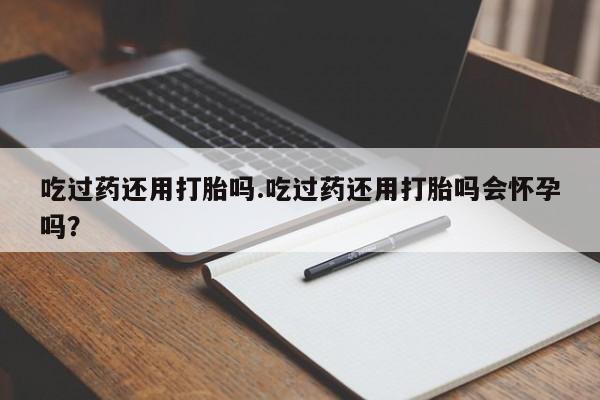 卖打胎药的医生微信号吃过药还用打胎吗.吃过药还用打胎吗会怀孕吗？