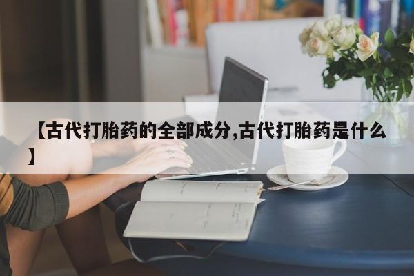 卖打胎药的医生微信号【古代打胎药的全部成分,古代打胎药是什么】