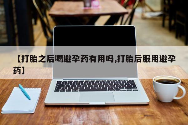 卖打胎药的医生微信号【打胎之后喝避孕药有用吗,打胎后服用避孕药】