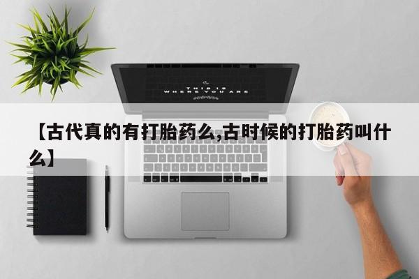 卖打胎药的医生微信号【古代真的有打胎药么,古时候的打胎药叫什么】