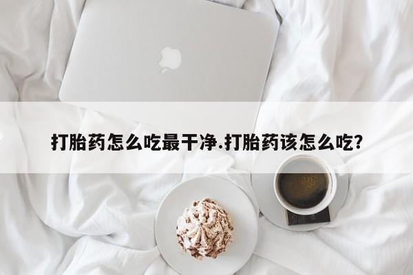 卖打胎药的医生微信号打胎药怎么吃最干净.打胎药该怎么吃？