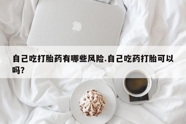 卖打胎药的医生微信号自己吃打胎药有哪些风险.自己吃药打胎可以吗？