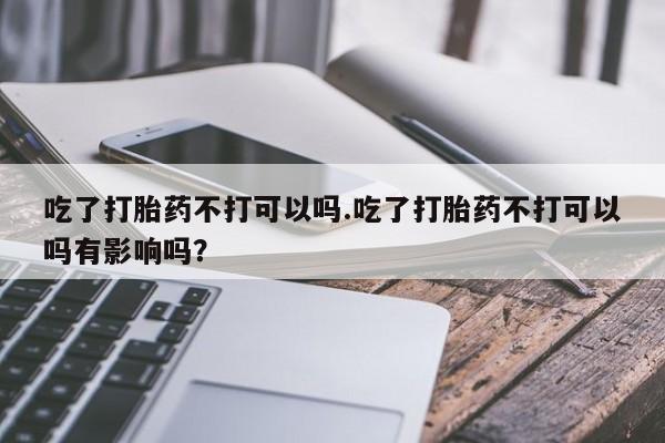 卖打胎药的医生微信号吃了打胎药不打可以吗.吃了打胎药不打可以吗有影响吗？