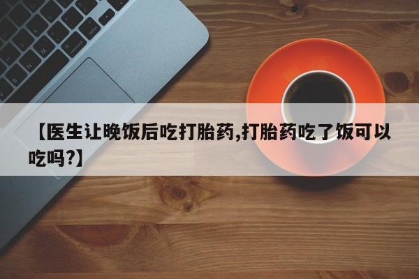 卖打胎药的医生微信号【医生让晚饭后吃打胎药,打胎药吃了饭可以吃吗?】