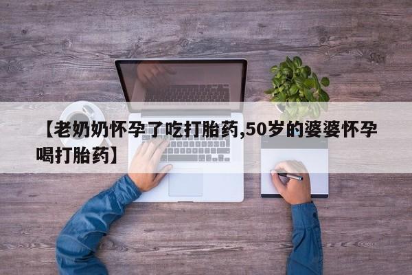 卖打胎药的医生微信号【老奶奶怀孕了吃打胎药,50岁的婆婆怀孕喝打胎药】