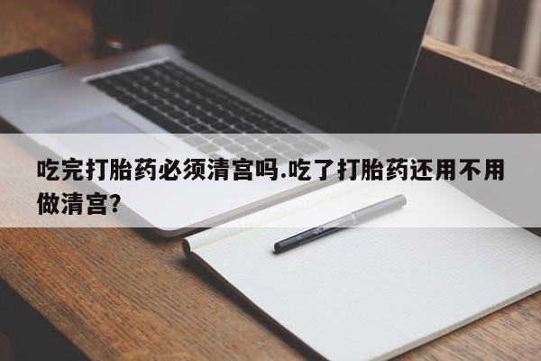 卖打胎药的医生微信号吃完打胎药必须清宫吗.吃了打胎药还用不用做清宫？