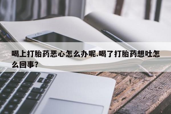 卖打胎药的医生微信号喝上打胎药恶心怎么办呢.喝了打胎药想吐怎么回事？