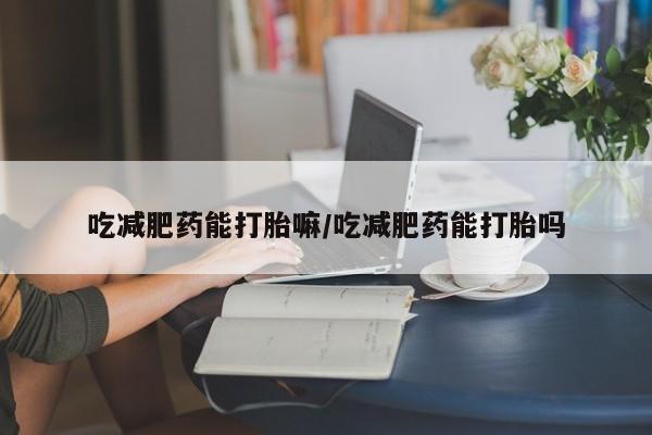 卖打胎药的医生微信号吃减肥药能打胎嘛/吃减肥药能打胎吗