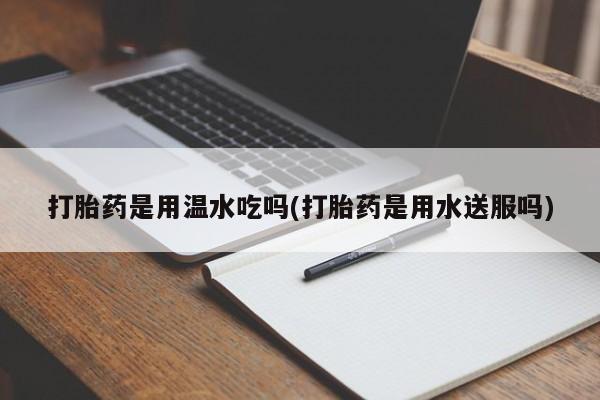 卖打胎药的医生微信号打胎药是用温水吃吗(打胎药是用水送服吗)