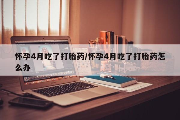 卖打胎药的医生微信号怀孕4月吃了打胎药/怀孕4月吃了打胎药怎么办