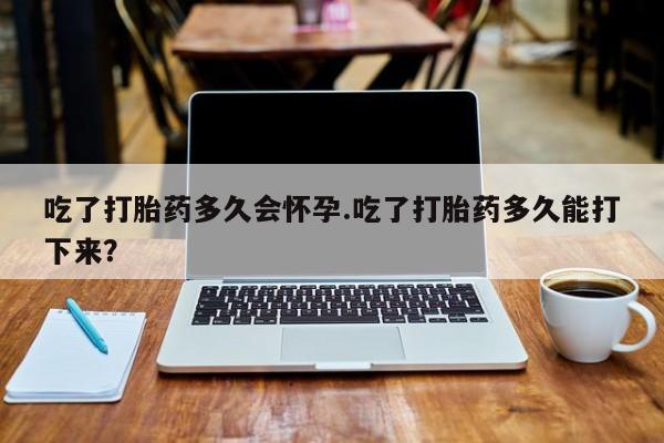 卖打胎药的医生微信号吃了打胎药多久会怀孕.吃了打胎药多久能打下来？