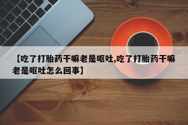 卖打胎药的医生微信号【吃了打胎药干嘛老是呕吐,吃了打胎药干嘛老是呕吐怎么回事】