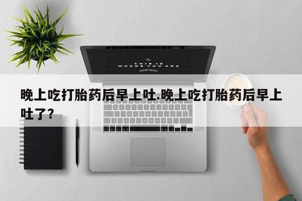 卖打胎药的医生微信号晚上吃打胎药后早上吐.晚上吃打胎药后早上吐了？