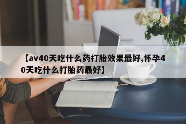 卖打胎药的医生微信号【av40天吃什么药打胎效果最好,怀孕40天吃什么打胎药最好】