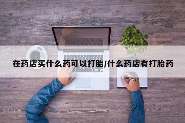 卖打胎药的医生微信号在药店买什么药可以打胎/什么药店有打胎药