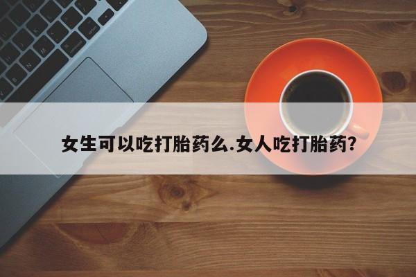 卖打胎药的医生微信号女生可以吃打胎药么.女人吃打胎药？