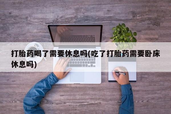 卖打胎药的医生微信号打胎药喝了需要休息吗(吃了打胎药需要卧床休息吗)