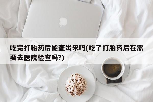 卖打胎药的医生微信号吃完打胎药后能查出来吗(吃了打胎药后在需要去医院检查吗?)