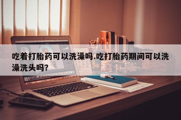卖打胎药的医生微信号吃着打胎药可以洗澡吗.吃打胎药期间可以洗澡洗头吗？