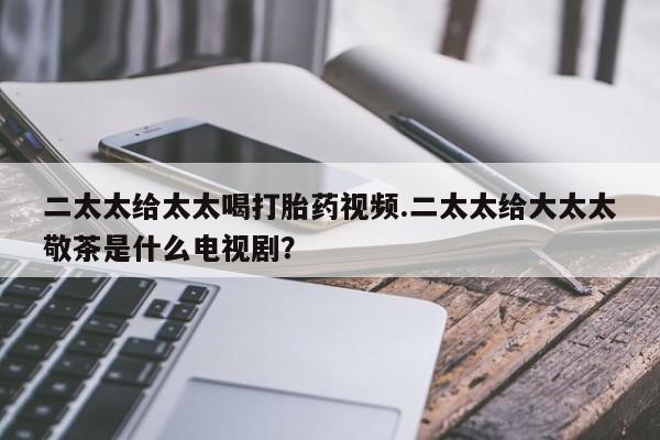 卖打胎药的医生微信号二太太给太太喝打胎药视频.二太太给大太太敬茶是什么电视剧？