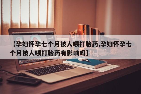 卖打胎药的医生微信号【孕妇怀孕七个月被人喂打胎药,孕妇怀孕七个月被人喂打胎药有影响吗】