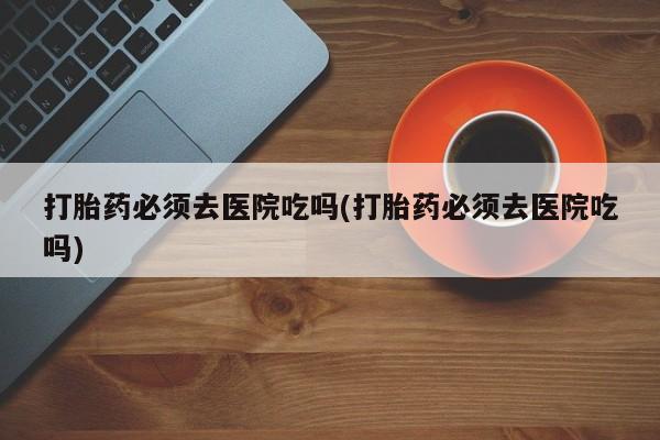 卖打胎药的医生微信号打胎药必须去医院吃吗(打胎药必须去医院吃吗)