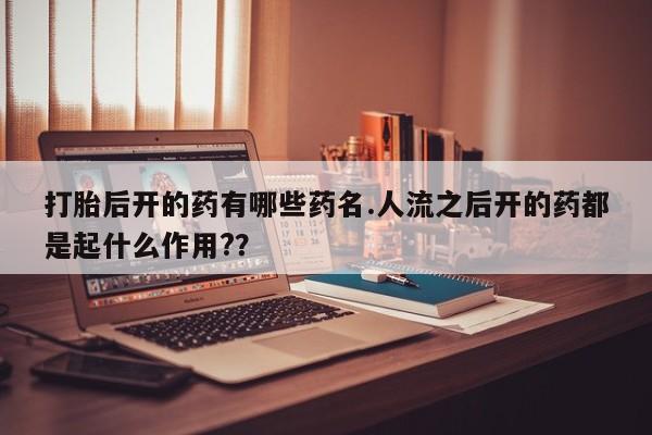卖打胎药的医生微信号打胎后开的药有哪些药名.人流之后开的药都是起什么作用?？