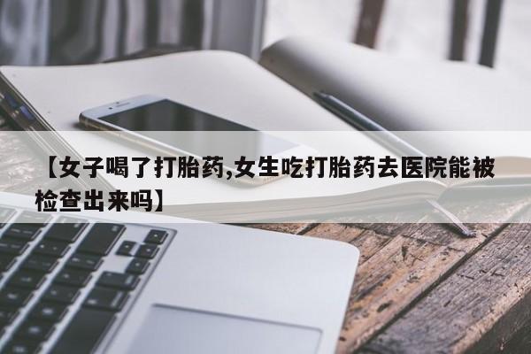 卖打胎药的医生微信号【女子喝了打胎药,女生吃打胎药去医院能被检查出来吗】