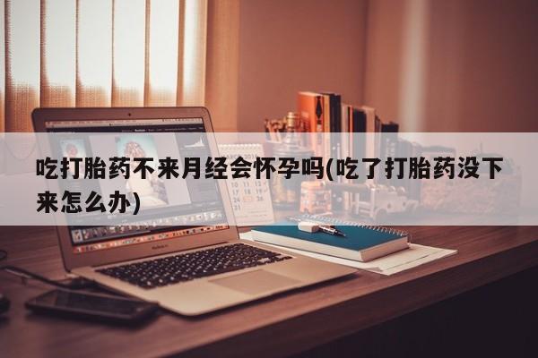 卖打胎药的医生微信号吃打胎药不来月经会怀孕吗(吃了打胎药没下来怎么办)