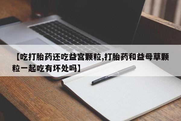 卖打胎药的医生微信号【吃打胎药还吃益宫颗粒,打胎药和益母草颗粒一起吃有坏处吗】