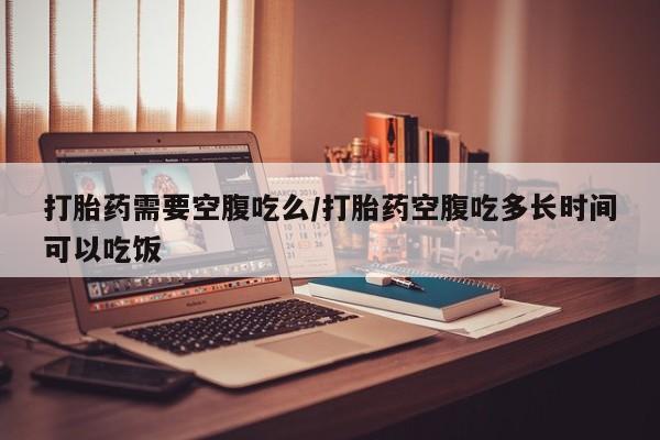 卖打胎药的医生微信号打胎药需要空腹吃么/打胎药空腹吃多长时间可以吃饭