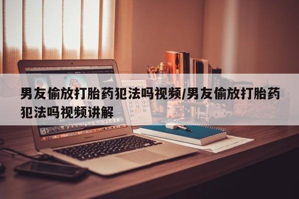 卖打胎药的医生微信号男友偷放打胎药犯法吗视频/男友偷放打胎药犯法吗视频讲解