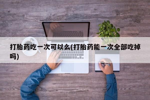 卖打胎药的医生微信号打胎药吃一次可以么(打胎药能一次全部吃掉吗)