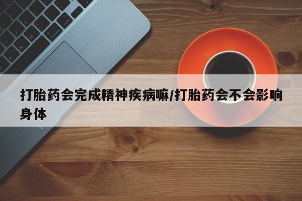 卖打胎药的医生微信号打胎药会完成精神疾病嘛/打胎药会不会影响身体