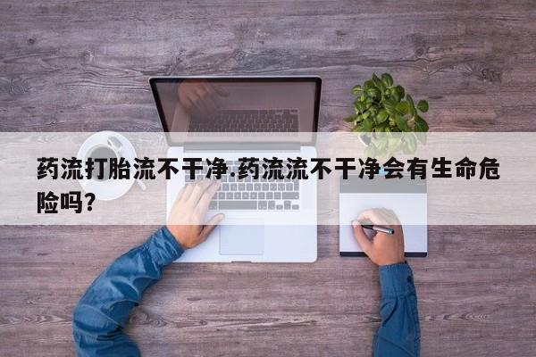 卖打胎药的医生微信号药流打胎流不干净.药流流不干净会有生命危险吗？