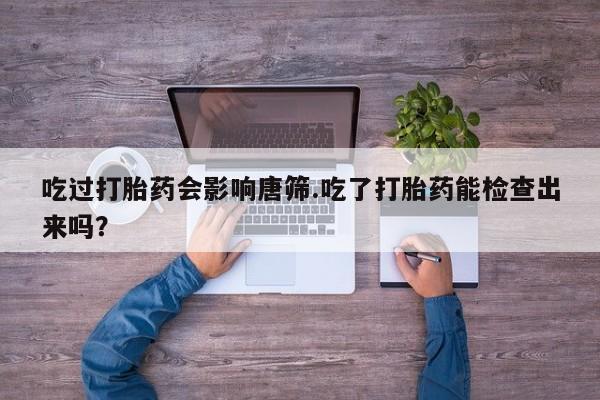 卖打胎药的医生微信号吃过打胎药会影响唐筛.吃了打胎药能检查出来吗？