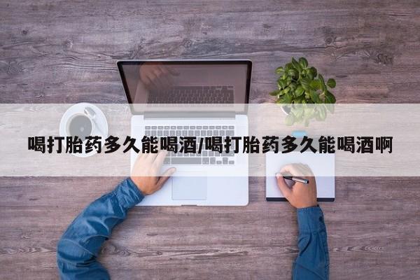 卖打胎药的医生微信号喝打胎药多久能喝酒/喝打胎药多久能喝酒啊