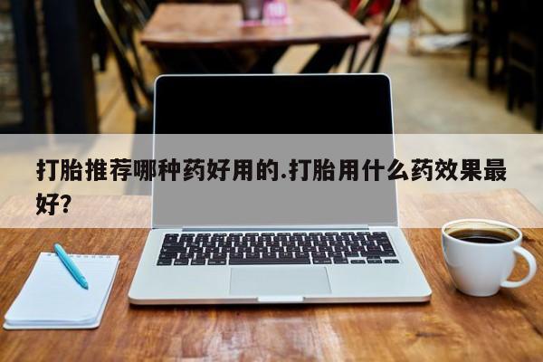 卖打胎药的医生微信号打胎推荐哪种药好用的.打胎用什么药效果最好？